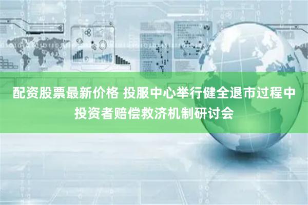 配資股票最新價格 投服中心舉行健全退市過程中投資者賠償救濟機制研討會